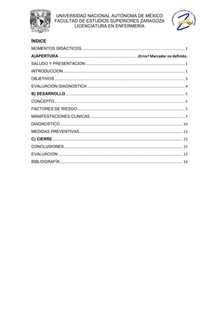 UNIVERSIDAD NACIONAL AUTÓNOMA DE MÉXICO
                    FACULTAD DE ESTUDIOS SUPERIORES ZARAGOZA
                            LICENCIATURA EN ENFERMERÍA


ÍNDICE
MOMENTOS DIDÁCTICOS...................................................................................................... 1
A)APERTURA ............................................................................. ¡Error! Marcador no definido.
SALUDO Y PRESENTACION .................................................................................................. 1
INTRODUCCION ........................................................................................................................ 1
OBJETIVOS ................................................................................................................................ 3
EVALUACION DIAGNOSTICA ................................................................................................ 4
B) DESARROLLO ..................................................................................................................... 5
CONCEPTO ................................................................................................................................ 5
FACTORES DE RIESGO .......................................................................................................... 5
MANIFESTACIONES CLINICAS ............................................................................................. 7
DIAGNOSTICO ......................................................................................................................... 10
MEDIDAS PREVENTIVAS...................................................................................................... 13
C) CIERRE ................................................................................................................................ 15
CONCLUSIONES ..................................................................................................................... 15
EVALUACION ........................................................................................................................... 15
BIBLIOGRAFÍA ......................................................................................................................... 16
 