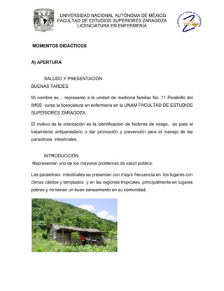 UNIVERSIDAD NACIONAL AUTÓNOMA DE MÉXICO
             FACULTAD DE ESTUDIOS SUPERIORES ZARAGOZA
                    LICENCIATURA EN ENFERMERÍA



MOMENTOS DIDÁCTICOS


A) APERTURA


      SALUDO Y PRESENTACIÓN
BUENAS TARDES

Mi nombre es… represento a la unidad de medicina familiar No. 11 Peralvillo del
IMSS curso la licenciatura en enfermería en la UNAM FACULTAD DE ESTUDIOS
SUPERIORES ZARAGOZA

El motivo de la orientación es la identificación de factores de riesgo, es para el
tratamiento antiparasitario o dar promoción y prevención para el manejo de las
parasitosis intestinales.


      INTRODUCCIÓN
Representan uno de los mayores problemas de salud pública.

Las parasitosis intestinales se presentan con mayor frecuencia en los lugares con
climas cálidos y templados y en las regiones tropicales, principalmente en lugares
pobres y no tienen un buen saneamiento en su comunidad.
 