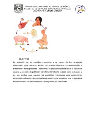 UNIVERSIDAD NACIONAL AUTÓNOMA DE MÉXICO
             FACULTAD DE ESTUDIOS SUPERIORES ZARAGOZA
                    LICENCIATURA EN ENFERMERÍA




      OBJETIVOS
La aplicación de las medidas preventivas y de control de las parasitosis
intestinales, para deshacer el ciclo del parasito orientadas a la identificación y
tratamiento de las personas    conforme a la prestación del servicio a la población
usuaria y orientar a la población para fomentar el auto cuidado como individuos y
en sus familias para prevenir las parasitosis intestinales para proporcionar
información referente a las campañas de salud donde se orienta y se proporciona
el medicamento para el tratamiento de las parasitosis intestinales
 