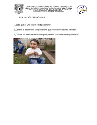 UNIVERSIDAD NACIONAL AUTÓNOMA DE MÉXICO
             FACULTAD DE ESTUDIOS SUPERIORES ZARAGOZA
                    LICENCIATURA EN ENFERMERÍA


      EVALUACIÓN DIAGNÓSTICA


1¿Sabe qué es una enfermedad parasitaria?

2¿Conoce el tratamiento antiparasitario que necesita los adultos y niños?

3¿Conoce las medidas necesarias para prevenir una enfermedad parasitaria?
 