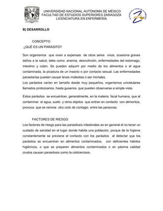 UNIVERSIDAD NACIONAL AUTÓNOMA DE MÉXICO
             FACULTAD DE ESTUDIOS SUPERIORES ZARAGOZA
                    LICENCIATURA EN ENFERMERÍA


B) DESARROLLO


      CONCEPTO
¿QUÉ ES UN PARASITO?

Son organismos que viven a expensas de otros seres vivos, ocasiona graves
daños a la salud, tales como: anemia, desnutrición, enfermedades del estomago,
intestino y colon. Se pueden adquirir por medio de los alimentos o el agua
contaminada, la picadura de un insecto o por contacto sexual. Las enfermedades
parasitarias pueden causar leves molestias o ser mortales.
Los parásitos varían en tamaño desde muy pequeños, organismos unicelulares
llamados protozoarios, hasta gusanos, que pueden observarse a simple vista.

Estos parásitos se encuentran, generalmente, en la materia fecal humana, que al
contaminar el agua, suelo y otros objetos que entran en contacto con alimentos,
provoca que se reinicie otro ciclo de contagio entre las personas.


      FACTORES DE RIESGO
Los factores de riesgo para las parasitosis intestinales es en general el no tener un
cuidado de sanidad en el lugar donde habita una población, porque de la higiene
constantemente se previene el contacto con los parásitos al detectar que los
parásitos se encuentran en alimentos contaminados,          con deficientes hábitos
higiénicos, o que se preparen alimentos contaminados o en pésima calidad
crudos causan parasitosis como la cisticercosis.
 