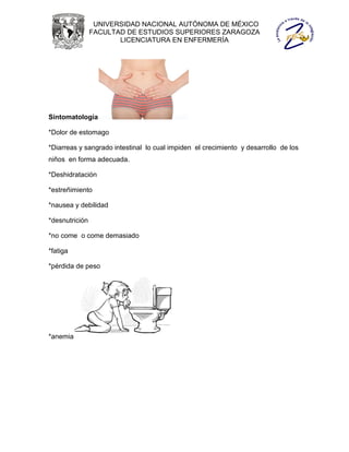 UNIVERSIDAD NACIONAL AUTÓNOMA DE MÉXICO
                FACULTAD DE ESTUDIOS SUPERIORES ZARAGOZA
                       LICENCIATURA EN ENFERMERÍA




Sintomatología

*Dolor de estomago

*Diarreas y sangrado intestinal lo cual impiden el crecimiento y desarrollo de los
niños en forma adecuada.

*Deshidratación

*estreñimiento

*nausea y debilidad

*desnutrición

*no come o come demasiado

*fatiga

*pérdida de peso




*anemia
 