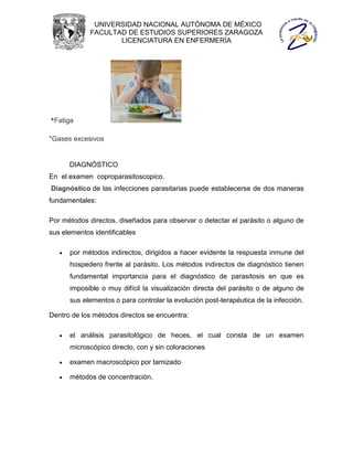 UNIVERSIDAD NACIONAL AUTÓNOMA DE MÉXICO
             FACULTAD DE ESTUDIOS SUPERIORES ZARAGOZA
                    LICENCIATURA EN ENFERMERÍA




*Fatiga

*Gases excesivos


       DIAGNÓSTICO
En el examen coproparasitoscopico.
Diagnóstico de las infecciones parasitarias puede establecerse de dos maneras
fundamentales:

Por métodos directos, diseñados para observar o detectar el parásito o alguno de
sus elementos identificables

      por métodos indirectos, dirigidos a hacer evidente la respuesta inmune del
       hospedero frente al parásito. Los métodos indirectos de diagnóstico tienen
       fundamental importancia para el diagnóstico de parasitosis en que es
       imposible o muy difícil la visualización directa del parásito o de alguno de
       sus elementos o para controlar la evolución post-terapéutica de la infección.

Dentro de los métodos directos se encuentra:

      el análisis parasitológico de heces, el cual consta de un examen
       microscópico directo, con y sin coloraciones

      examen macroscópico por tamizado

      métodos de concentración.
 