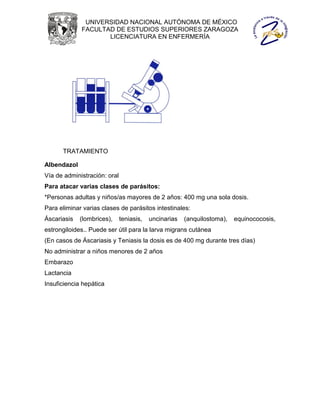 UNIVERSIDAD NACIONAL AUTÓNOMA DE MÉXICO
             FACULTAD DE ESTUDIOS SUPERIORES ZARAGOZA
                    LICENCIATURA EN ENFERMERÍA




      TRATAMIENTO

Albendazol
Vía de administración: oral
Para atacar varias clases de parásitos:
*Personas adultas y niños/as mayores de 2 años: 400 mg una sola dosis.
Para eliminar varias clases de parásitos intestinales:
Áscariasis   (lombrices),     teniasis,   uncinarias   (anquilostoma),   equinococosis,
estrongiloides.. Puede ser útil para la larva migrans cutánea
(En casos de Áscariasis y Teniasis la dosis es de 400 mg durante tres días)
No administrar a niños menores de 2 años
Embarazo
Lactancia
Insuficiencia hepática
 