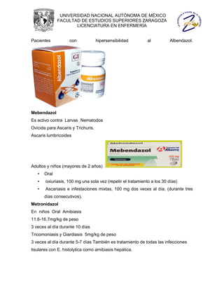 UNIVERSIDAD NACIONAL AUTÓNOMA DE MÉXICO
              FACULTAD DE ESTUDIOS SUPERIORES ZARAGOZA
                     LICENCIATURA EN ENFERMERÍA


Pacientes           con             hipersensibilidad        al          Albendazol.




Mebendazol
Es activo contra Larvas Nematodos
Ovicida para Ascaris y Trichuris.
Ascaris lumbricoides




Adultos y niños (mayores de 2 años)
   •   Oral
   •   oxiuriasis, 100 mg una sola vez (repetir el tratamiento a los 30 días)
   •   Ascariasis e infestaciones mixtas, 100 mg dos veces al día, (durante tres
       días consecutivos).
Metronidazol
En niños Oral Amibiasis
11.6-16.7mg/kg de peso
3 veces al día durante 10 días
Tricomoniasis y Giardiasis 5mg/kg de peso
3 veces al día durante 5-7 días También es tratamiento de todas las infecciones
tisulares con E. histolytica como amibiasis hepática.
 