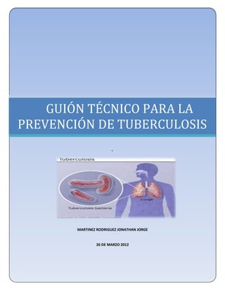 UNIVERSIDAD NACIONAL AUTÓNOMA DE MÉXICO
     FACULTAD DE ESTUDIOS SUPERIORES ZARAGOZA
             LICENCIATURA EN ENFERMERÍA




    GUIÓN TÉCNICO PARA LA
PREVENCIÓN DE TUBERCULOSIS
                           .




            MARTINEZ RODRIGUEZ JONATHAN JORGE


                    26 DE MARZO 2012
 