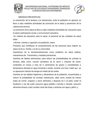 UNIVERSIDAD NACIONAL AUTÓNOMA DE MÉXICO
              FACULTAD DE ESTUDIOS SUPERIORES ZARAGOZA
                     LICENCIATURA EN ENFERMERÍA


        MEDIDAS PREVENTIVAS
La prevención de la teniasis y la cisticercosis, entre la población en general, se
lleva a cabo mediante actividades de promoción de la salud y prevención de la
cisticercosis porcina.
La promoción de la salud se lleva a cabo mediante actividades de: educación para
la salud; participación social; y comunicación educativa.
En materia de educación para la salud, el personal de las unidades de salud
debe:
Informar, orientar y capacitar a la población, sobre:
Procesos que modifiquen el comportamiento de las personas para mejorar su
salud, la de su familia, y la de su comunidad.
Importancia de la teniasis/cisticercosis como problema de salud pública,
mecanismos de Transmisión y medidas preventivas.
Cambios de hábitos alimenticios, para reducir las probabilidades de contraer la
teniasis, tales como: cocción doméstica de la carne y vísceras de cerdo,
cortándola en trozos o tiras de 5 centímetros de grosor y sometiéndola a
temperatura elevada en agua hirviendo o aceite, durante una hora, hasta que ya
no aparezcan indicios de sangre en medio de los cortes.
Cambios en los hábitos higiénicos y alimentarios de la población, encaminados a
reducir la probabilidad de contraer cisticercosis, tales como: lavado de manos
antes de comer, preparar y servir alimentos y después de ir al baño; evitar el
fecalismo a ras del suelo consumir agua potable y hervida o clorada; consumir
alimentos limpios y bien cocidos; lavar las frutas y verduras con agua y jabón; y
 