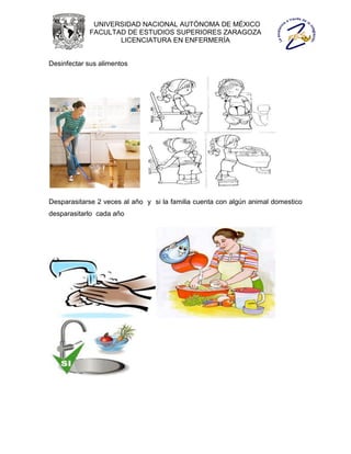 UNIVERSIDAD NACIONAL AUTÓNOMA DE MÉXICO
            FACULTAD DE ESTUDIOS SUPERIORES ZARAGOZA
                   LICENCIATURA EN ENFERMERÍA


Desinfectar sus alimentos




Desparasitarse 2 veces al año y si la familia cuenta con algún animal domestico
desparasitarlo cada año
 