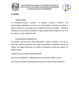 UNIVERSIDAD NACIONAL AUTÓNOMA DE MÉXICO
             FACULTAD DE ESTUDIOS SUPERIORES ZARAGOZA
                    LICENCIATURA EN ENFERMERÍA


C) CIERRE


      CONCLUSIÓN
La orientación ayuda a prevenir         el contagio y ayuda a disminuir         las
enfermedades parasitarias que hay en la salud pública, además que mejora el
estilo de vida de la comunidad por que además de evitar el contagio     también la
orientación sirve para que la población tenga mayores hábitos higiénicos con el fin
de tener una mejor calidad de vida.


      EVALUACIÓN DIAGNÓSTICA
Los padres o tutores de los niños aprenderán a darle un cuidado a sus hijos y
tomar las medidas preventivas para evitar las parasitosis intestinales además de
mejorar una higiene personal y su familia la orientación servirá para mejorar su
calidad de vida.

1¿Sabe qué es una enfermedad parasitaria?

2¿Conoce el tratamiento antiparasitario que necesita los adultos y niños?

3¿Conoce las medidas necesarias para prevenir una enfermedad parasitaria?
 