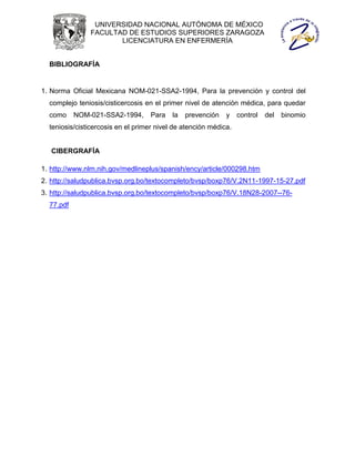 UNIVERSIDAD NACIONAL AUTÓNOMA DE MÉXICO
               FACULTAD DE ESTUDIOS SUPERIORES ZARAGOZA
                      LICENCIATURA EN ENFERMERÍA


  BIBLIOGRAFÍA


1. Norma Oficial Mexicana NOM-021-SSA2-1994, Para la prevención y control del
  complejo teniosis/cisticercosis en el primer nivel de atención médica, para quedar
  como     NOM-021-SSA2-1994,      Para    la   prevención   y    control   del   binomio
  teniosis/cisticercosis en el primer nivel de atención médica.


   CIBERGRAFÍA

1. http://www.nlm.nih.gov/medlineplus/spanish/ency/article/000298.htm
2. http://saludpublica.bvsp.org.bo/textocompleto/bvsp/boxp76/V.2N11-1997-15-27.pdf
3. http://saludpublica.bvsp.org.bo/textocompleto/bvsp/boxp76/V.18N28-2007--76-
  77.pdf
 