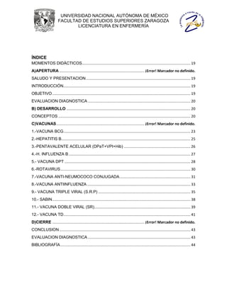 UNIVERSIDAD NACIONAL AUTÓNOMA DE MÉXICO
                        FACULTAD DE ESTUDIOS SUPERIORES ZARAGOZA
                               LICENCIATURA EN ENFERMERÍA




ÍNDICE
MOMENTOS DIDÁCTICOS.......................................................................................................... 19
A)APERTURA ................................................................................... ¡Error! Marcador no definido.
SALUDO Y PRESENTACION ...................................................................................................... 19
INTRODUCCIÓN............................................................................................................................ 19
OBJETIVO ....................................................................................................................................... 19
EVALUACION DIAGNOSTICA .................................................................................................... 20
B) DESARROLLO ......................................................................................................................... 20
CONCEPTOS ................................................................................................................................. 20
C)VACUNAS ...................................................................................... ¡Error! Marcador no definido.
1.-VACUNA BCG ............................................................................................................................ 23
2.-HEPATITIS B .............................................................................................................................. 25
3.-PENTAVALENTE ACELULAR (DPaT+VPI+Hib) ................................................................. 26
4.-H. INFLUENZA B ....................................................................................................................... 27
5.- VACUNA DPT ........................................................................................................................... 28
6.-ROTAVIRUS ............................................................................................................................... 30
7.-VACUNA ANTI-NEUMOCOCO CONJUGADA ..................................................................... 31
8.-VACUNA ANTIINFLUENZA ..................................................................................................... 33
9.- VACUNA TRIPLE VIRAL (S.R.P) .......................................................................................... 35
10.- SABIN ....................................................................................................................................... 38
11.- VACUNA DOBLE VIRAL (SR).............................................................................................. 39
12.- VACUNA TD ............................................................................................................................ 41
D)CIERRE .......................................................................................... ¡Error! Marcador no definido.
CONCLUSION ................................................................................................................................ 43
EVALUACION DIAGNOSTICA .................................................................................................... 43
BIBLIOGRAFÍA ............................................................................................................................... 44
 