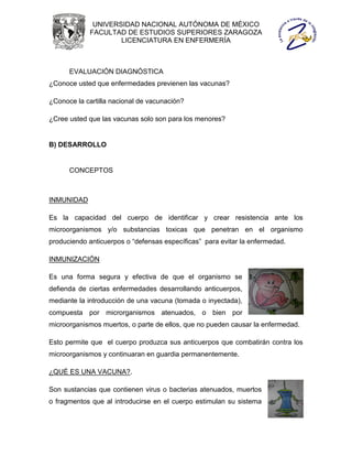 UNIVERSIDAD NACIONAL AUTÓNOMA DE MÉXICO
             FACULTAD DE ESTUDIOS SUPERIORES ZARAGOZA
                     LICENCIATURA EN ENFERMERÍA



      EVALUACIÓN DIAGNÓSTICA
¿Conoce usted que enfermedades previenen las vacunas?

¿Conoce la cartilla nacional de vacunación?

¿Cree usted que las vacunas solo son para los menores?


B) DESARROLLO


      CONCEPTOS



INMUNIDAD

Es la capacidad del cuerpo de identificar y crear resistencia ante los
microorganismos y/o substancias toxicas que penetran en el organismo
produciendo anticuerpos o “defensas específicas” para evitar la enfermedad.

INMUNIZACIÓN

Es una forma segura y efectiva de que el organismo se
defienda de ciertas enfermedades desarrollando anticuerpos,
mediante la introducción de una vacuna (tomada o inyectada),
compuesta por microrganismos atenuados, o bien por
microorganismos muertos, o parte de ellos, que no pueden causar la enfermedad.

Esto permite que el cuerpo produzca sus anticuerpos que combatirán contra los
microorganismos y continuaran en guardia permanentemente.

¿QUÉ ES UNA VACUNA?.

Son sustancias que contienen virus o bacterias atenuados, muertos
o fragmentos que al introducirse en el cuerpo estimulan su sistema
 