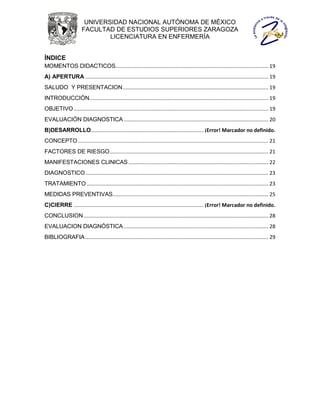 UNIVERSIDAD NACIONAL AUTÓNOMA DE MÉXICO
                       FACULTAD DE ESTUDIOS SUPERIORES ZARAGOZA
                               LICENCIATURA EN ENFERMERÍA


ÍNDICE
MOMENTOS DIDACTICOS.......................................................................................................... 19
A) APERTURA ............................................................................................................................... 19
SALUDO Y PRESENTACION ..................................................................................................... 19
INTRODUCCIÓN ............................................................................................................................ 19
OBJETIVO ....................................................................................................................................... 19
EVALUACIÓN DIAGNOSTICA .................................................................................................... 20
B)DESARROLLO.............................................................................. ¡Error! Marcador no definido.
CONCEPTO .................................................................................................................................... 21
FACTORES DE RIESGO .............................................................................................................. 21
MANIFESTACIONES CLINICAS ................................................................................................. 22
DIAGNOSTICO ............................................................................................................................... 23
TRATAMIENTO .............................................................................................................................. 23
MEDIDAS PREVENTIVAS............................................................................................................ 25
C)CIERRE .......................................................................................... ¡Error! Marcador no definido.
CONCLUSION ................................................................................................................................ 28
EVALUACION DIAGNÓSTICA .................................................................................................... 28
BIBLIOGRAFIA ............................................................................................................................... 29
 