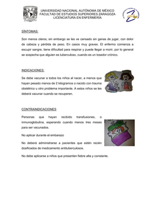 UNIVERSIDAD NACIONAL AUTÓNOMA DE MÉXICO
             FACULTAD DE ESTUDIOS SUPERIORES ZARAGOZA
                     LICENCIATURA EN ENFERMERÍA



SÍNTOMAS:

Son menos claros; sin embargo se les ve cansado sin ganas de jugar, con dolor
de cabeza y pérdida de peso. En casos muy graves. El enfermo comienza a
escupir sangre, tiene dificultad para respirar y puede llegar a morir, por lo general
se sospecha que alguien es tuberculoso, cuando es un tosedor crónico.




INDICACIONES:

Se debe vacunar a todos los niños al nacer, a menos que
hayan pesado menos de 2 kilogramos o nacido con trauma
obstétrico u otro problema importante. A estos niños se les
deberá vacunar cuando se recuperen.




CONTRAINDICACIONES

Personas     que    hayan     recibido   transfusiones,    o
inmunoglobulina, esperando cuando menos tres meses
para ser vacunados.

No aplicar durante el embarazo

No deberá administrarse a pacientes que estén recién
dosificados de medicamento antituberculosos.

No debe aplicarse a niños que presenten fiebre alta y constante.
 