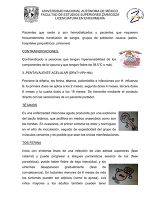 UNIVERSIDAD NACIONAL AUTÓNOMA DE MÉXICO
              FACULTAD DE ESTUDIOS SUPERIORES ZARAGOZA
                      LICENCIATURA EN ENFERMERÍA



Pacientes que serán o son hemodializados y pacientes que requieren
frecuentemente transfusión de sangre, grupos de población cautiva (asilos,
hospitales psiquiátricos, prisiones)

CONTRAINDICACIONES.

Contraindicado a personas que tengan hipersensibilidad de los
componentes de la vacuna y que tengan fiebre de 38.5°C o más.

3.-PENTAVALENTE ACELULAR (DPaT+VPI+Hib)

Previene la difteria, tos ferina, tétanos, poliomielitis e infecciones por H. influenza
B. la primera dosis se aplica a los 2 meses, segunda dosis 4 meses, tercera dosis
6 meses y la cuarta dosis a los 18 meses. Se transmite mediante el contacto
directo con las secreciones de un paciente portador.

TÉTANOS

Es una enfermedad infecciosa aguda producida por una exotoxina
del bacilo tetánico, que prolifera en medios anaerobios como son
las heridas. En ocasiones, el primer síntoma es dolor y hormigueo
en el sitio de inoculación, seguido de espasticidad del grupo de
músculos cercanos y es posible que sean las únicas manifestaciones.

TOS FERINA

Inicia con síntomas leves de una infección de vías aéreas superiores (fase
catarral) y puede progresar a ataques paroxísticos severos de tos (fase
paroxística); puede haber fiebre de baja intensidad, y los
síntomas     desaparecen        gradualmente      (fase     de
convalecencia). En lactantes menores de 6 meses de vida
los síntomas pueden ser atípicos (como la apnea). Los
niños mayores y los adultos también pueden tener
 