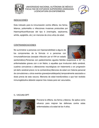 UNIVERSIDAD NACIONAL AUTÓNOMA DE MÉXICO
              FACULTAD DE ESTUDIOS SUPERIORES ZARAGOZA
                      LICENCIATURA EN ENFERMERÍA



INDICACIONES

Esta indicado para la inmunización contra difteria, tos ferina,
tétanos, poliomielitis e infecciones invasivas producidas por
Haemophilusinfluenzae del tipo b (meningitis, septicemia,
artritis, epiglotitis, etc.) en menores de cinco años de edad.




CONTRAINDICACIONES

No suministrar a personas con hipersensibilidad a alguno de
los componentes de la fórmula ni a personas con
inmunodeficiencias (excepto infección por el VIH en estado
asintomático).Personas con padecimientos agudos febriles (superiores a 40° C),
enfermedades graves con o sin fiebre, o aquellas que involucren daño cerebral,
cuadros convulsivos o alteraciones neurológicas sin tratamiento o en progresión
(el daño cerebral previo no la contraindica).Menores de edad con historia personal
de convulsiones u otros eventos graves(encefalopatía) temporalmente asociados a
dosis previa de esta vacuna. Menores de edad transfundidos o que han recibido
inmunoglobulina deberán esperar tres meses para ser vacunados.




5.- VACUNA DPT

                           Previene la difteria, tos ferina y tétanos. Se aplica como
                           refuerzo para mejorar las defensas contra estas
                           enfermedades a la edad de los 4 años.
 