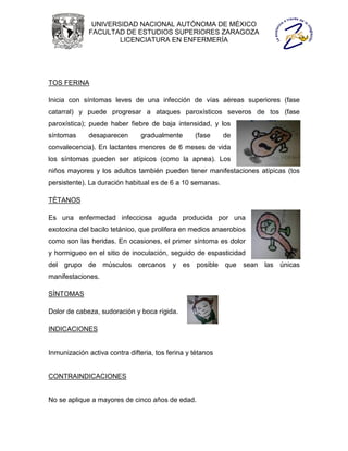 UNIVERSIDAD NACIONAL AUTÓNOMA DE MÉXICO
              FACULTAD DE ESTUDIOS SUPERIORES ZARAGOZA
                      LICENCIATURA EN ENFERMERÍA




TOS FERINA

Inicia con síntomas leves de una infección de vías aéreas superiores (fase
catarral) y puede progresar a ataques paroxísticos severos de tos (fase
paroxística); puede haber fiebre de baja intensidad, y los
síntomas     desaparecen       gradualmente       (fase     de
convalecencia). En lactantes menores de 6 meses de vida
los síntomas pueden ser atípicos (como la apnea). Los
niños mayores y los adultos también pueden tener manifestaciones atípicas (tos
persistente). La duración habitual es de 6 a 10 semanas.

TÉTANOS

Es una enfermedad infecciosa aguda producida por una
exotoxina del bacilo tetánico, que prolifera en medios anaerobios
como son las heridas. En ocasiones, el primer síntoma es dolor
y hormigueo en el sitio de inoculación, seguido de espasticidad
del grupo de músculos cercanos y es posible que sean las únicas
manifestaciones.

SÍNTOMAS

Dolor de cabeza, sudoración y boca rígida.

INDICACIONES


Inmunización activa contra difteria, tos ferina y tétanos


CONTRAINDICACIONES


No se aplique a mayores de cinco años de edad.
 