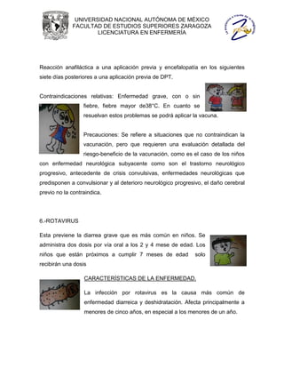 UNIVERSIDAD NACIONAL AUTÓNOMA DE MÉXICO
             FACULTAD DE ESTUDIOS SUPERIORES ZARAGOZA
                     LICENCIATURA EN ENFERMERÍA




Reacción anafiláctica a una aplicación previa y encefalopatía en los siguientes
siete días posteriores a una aplicación previa de DPT.


Contraindicaciones relativas: Enfermedad grave, con o sin
                  fiebre, fiebre mayor de38°C. En cuanto se
                  resuelvan estos problemas se podrá aplicar la vacuna.


                  Precauciones: Se refiere a situaciones que no contraindican la
                  vacunación, pero que requieren una evaluación detallada del
                  riesgo-beneficio de la vacunación, como es el caso de los niños
con enfermedad neurológica subyacente como son el trastorno neurológico
progresivo, antecedente de crisis convulsivas, enfermedades neurológicas que
predisponen a convulsionar y al deterioro neurológico progresivo, el daño cerebral
previo no la contraindica.




6.-ROTAVIRUS

Esta previene la diarrea grave que es más común en niños. Se
administra dos dosis por vía oral a los 2 y 4 mese de edad. Los
niños que están próximos a cumplir 7 meses de edad            solo
recibirán una dosis

                  CARACTERÍSTICAS DE LA ENFERMEDAD.

                  La infección por rotavirus es la causa más común de
                  enfermedad diarreica y deshidratación. Afecta principalmente a
                  menores de cinco años, en especial a los menores de un año.
 