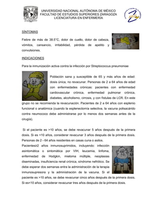 UNIVERSIDAD NACIONAL AUTÓNOMA DE MÉXICO
               FACULTAD DE ESTUDIOS SUPERIORES ZARAGOZA
                       LICENCIATURA EN ENFERMERÍA



SÍNTOMAS

Fiebre de más de 38.5°C, dolor de cuello, dolor de cabeza,
vómitos,    cansancio,    irritabilidad,   pérdida    de   apetito   y
convulsiones.

INDICACIONES

Para la inmunización activa contra la infección por Streptococcus pneumoniae


                       Población sana y susceptible de 65 y más años de edad:
                       dosis única, no revacunar. Personas de 2 a 64 años de edad
                       con enfermedades crónicas: pacientes con enfermedad
                       cardiovascular      crónica,   enfermedad     pulmonar   crónica,
                       diabetes, alcoholismo, cirrosis, y con fístulas de LCR. En este
grupo no se recomienda la revacunación. Pacientes de 2 a 64 años con esplenio
funcional o anatómica (cuando la esplenectomía selectiva, la vacuna polisacárido
contra neumococo debe administrarse por lo menos dos semanas antes de la
cirugía).


Si el paciente es >10 años, se debe revacunar 5 años después de la primera
dosis. Si es <10 años, considerar revacunar 3 años después de la primera dosis.
Personas de 2 - 64 años residentes en casas cuna o asilos.
Pacientes≥2 años inmunosuprimidos, incluyendo: infección
asintomática    o    sintomática   por VIH,      leucemia,   linfoma,
enfermedad      de    Hodgkin,     mieloma     múltiple,   neoplasias
diseminadas, insuficiencia renal crónica, síndrome nefrótico. Se
debe esperar dos semanas entra la administración de la terapia
inmunosupresora y la administración de la vacuna. Si el
paciente es >10 años, se debe revacunar cinco años después de la primera dosis.
Si es<10 años, considerar revacunar tres años después de la primera dosis.
 