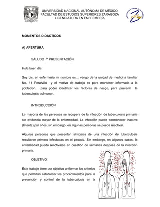UNIVERSIDAD NACIONAL AUTÓNOMA DE MÉXICO
             FACULTAD DE ESTUDIOS SUPERIORES ZARAGOZA
                     LICENCIATURA EN ENFERMERÍA




MOMENTOS DIDÁCTICOS


A) APERTURA


      SALUDO Y PRESENTACIÓN

Hola buen día:

Soy Lic. en enfermería mi nombre es… vengo de la unidad de medicina familiar
No. 11 Peralvillo    y el motivo de trabajo es para mantener informada a la
población,   para poder identificar los factores de riesgo, para prevenir    la
tuberculosis pulmonar.


      INTRODUCCIÓN

La mayoría de las personas se recupera de la infección de tuberculosis primaria
sin evidencia mayor de la enfermedad. La infección puede permanecer inactiva
(latente) por años; sin embargo, en algunas personas se puede reactivar.

Algunas personas que presentan síntomas de una infección de tuberculosis
resultaron primero infectadas en el pasado. Sin embargo, en algunos casos, la
enfermedad puede reactivarse en cuestión de semanas después de la infección
primaria.

      OBJETIVO

Este trabajo tiene por objetivo uniformar los criterios
que permitan establecer los procedimientos para la
prevención y control de la tuberculosis en la
 