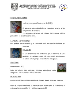 UNIVERSIDAD NACIONAL AUTÓNOMA DE MÉXICO
             FACULTAD DE ESTUDIOS SUPERIORES ZARAGOZA
                     LICENCIATURA EN ENFERMERÍA




CONTRAINDICACIONES


                  • Ante la presencia de fiebre mayor de 38.5ºC.


                  En personas con antecedente de reacciones severas a los
                  componentes de la vacuna
                   En adultos≥65 años que han recibido una dosis de vacuna
polisacárido en los últimos cinco años.


8.-VACUNA ANTIINFLUENZA
Esta protege de la influenza y es una dosis única en cualquier trimestre de
                  embarazo

                  INFLUENZA

                  Es una enfermedad viral contagiosa que se transmite de una
                  persona a otra a través de las vías respiratorias, se diferencia
                  de catarro común por que tiene síntomas mas graves.

SÍNTOMAS:

Fiebre mayor a 38°C

Dolor de cabeza, dolor muscular, síntomas respiratorios puede
complicarse con neumonía e incluso la muerte.

INDICACIONES

Para la inmunización contra la enfermedad causada por los virus de la influenza.


Niños de 6 7 y anual hasta los 35 meses de edad, adolescentes de 10 a 19 años a
mujeres y hombres de 29 a 59 y adultos mayores de 59
 