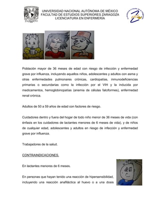 UNIVERSIDAD NACIONAL AUTÓNOMA DE MÉXICO
             FACULTAD DE ESTUDIOS SUPERIORES ZARAGOZA
                     LICENCIATURA EN ENFERMERÍA




Población mayor de 36 meses de edad con riesgo de infección y enfermedad
grave por influenza, incluyendo aquellos niños, adolescentes y adultos con asma y
otras enfermedades pulmonares crónicas, cardiopatías, inmunodeficiencias
primarias o secundarias como la infección por el VIH y la inducida por
medicamentos, hemoglobinopatías (anemia de células falciformes), enfermedad
renal crónica.


Adultos de 50 a 59 años de edad con factores de riesgo.


Cuidadores dentro y fuera del hogar de todo niño menor de 36 meses de vida (con
énfasis en los cuidadores de lactantes menores de 6 meses de vida), y de niños
de cualquier edad, adolescentes y adultos en riesgo de infección y enfermedad
grave por influenza.


Trabajadores de la salud.


CONTRAINDICACIONES.


En lactantes menores de 6 meses.


En personas que hayan tenido una reacción de hipersensibilidad,
incluyendo una reacción anafiláctica al huevo o a una dosis
 