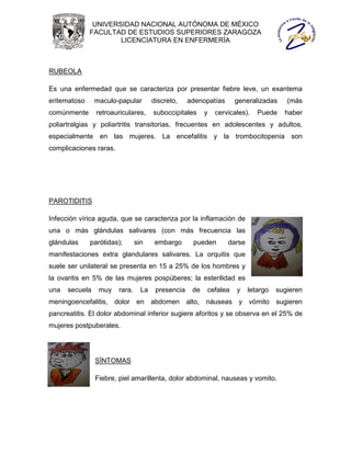 UNIVERSIDAD NACIONAL AUTÓNOMA DE MÉXICO
              FACULTAD DE ESTUDIOS SUPERIORES ZARAGOZA
                      LICENCIATURA EN ENFERMERÍA



RUBEOLA

Es una enfermedad que se caracteriza por presentar fiebre leve, un exantema
eritematoso     maculo-papular         discreto,    adenopatías     generalizadas      (más
comúnmente      retroauriculares,      suboccipitales     y   cervicales).   Puede    haber
poliartralgias y poliartritis transitorias, frecuentes en adolescentes y adultos,
especialmente en las mujeres. La encefalitis y la trombocitopenia son
complicaciones raras.




PAROTIDITIS

Infección vírica aguda, que se caracteriza por la inflamación de
una o más glándulas salivares (con más frecuencia las
glándulas     parótidas);       sin     embargo      pueden       darse
manifestaciones extra glandulares salivares. La orquitis que
suele ser unilateral se presenta en 15 a 25% de los hombres y
la ovaritis en 5% de las mujeres pospúberes; la esterilidad es
una   secuela    muy    rara.     La    presencia    de   cefalea    y    letargo   sugieren
meningoencefalitis, dolor en abdomen alto, náuseas y vómito sugieren
pancreatitis. El dolor abdominal inferior sugiere aforitos y se observa en el 25% de
mujeres postpuberales.




                SÍNTOMAS

                Fiebre, piel amarillenta, dolor abdominal, nauseas y vomito.
 