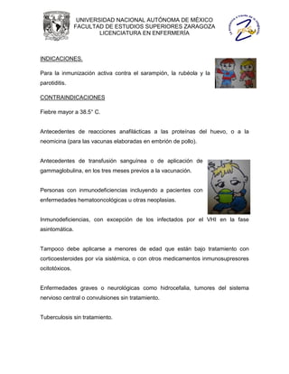 UNIVERSIDAD NACIONAL AUTÓNOMA DE MÉXICO
                FACULTAD DE ESTUDIOS SUPERIORES ZARAGOZA
                        LICENCIATURA EN ENFERMERÍA



INDICACIONES.

Para la inmunización activa contra el sarampión, la rubéola y la
parotiditis.

CONTRAINDICACIONES

Fiebre mayor a 38.5° C.


Antecedentes de reacciones anafilácticas a las proteínas del huevo, o a la
neomicina (para las vacunas elaboradas en embrión de pollo).


Antecedentes de transfusión sanguínea o de aplicación de
gammaglobulina, en los tres meses previos a la vacunación.


Personas con inmunodeficiencias incluyendo a pacientes con
enfermedades hematooncológicas u otras neoplasias.


Inmunodeficiencias, con excepción de los infectados por el VHI en la fase
asintomática.


Tampoco debe aplicarse a menores de edad que están bajo tratamiento con
corticoesteroides por vía sistémica, o con otros medicamentos inmunosupresores
ocitotóxicos.


Enfermedades graves o neurológicas como hidrocefalia, tumores del sistema
nervioso central o convulsiones sin tratamiento.


Tuberculosis sin tratamiento.
 