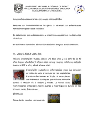 UNIVERSIDAD NACIONAL AUTÓNOMA DE MÉXICO
               FACULTAD DE ESTUDIOS SUPERIORES ZARAGOZA
                       LICENCIATURA EN ENFERMERÍA



Inmunodeficiencias primarias o con cuadro clínico del SIDA.


Personas con inmunodeficiencias incluyendo a pacientes con enfermedades
hematooncológicas u otras neoplasias


En tratamientos con corticoesteroides y otros inmunosupresores o medicamentos
citotóxicos.


No administrar en menores de edad con reacciones alérgicas a dosis anteriores.




11.- VACUNA DOBLE VIRAL (SR)

Previene el sarampión y rubeola esta es una dosis única y es a partir de los 12
años de edad y hasta los 18 años de edad siempre y cuando no te hayan aplicado
tu vacuna SRP al año y a los 6 años de edad.

                El sarampión y rubeola son enfermedades virales que contagian
                por gotitas de saliva a través de las vías respiratorias.
                Además de las lesiones en la piel, el sarampión es
                una enfermedad contagiosa que ocasiona neumonía,
sordera e infección en el cerebro y muerte. La rubeola causa
malformaciones en los recién nacidos cuando la mujer la padece durante los tres
primeros meses de embarazo.

SÍNTOMAS


Fiebre, llanto, manchas y somnolencia.
 