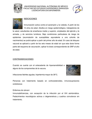 UNIVERSIDAD NACIONAL AUTÓNOMA DE MÉXICO
               FACULTAD DE ESTUDIOS SUPERIORES ZARAGOZA
                       LICENCIATURA EN ENFERMERÍA



               INDICACIONES


               Inmunización activa contra el sarampión y la rubéola. A partir de los
               12 años de edad. Adultos en riesgo epidemiológico, trabajadores de
la salud, estudiantes de enseñanza media y superior, empleados del ejército y la
armada, y de servicios turísticos. Bajo condiciones particulares de riesgo de
epidemias (acumulación       de susceptibles equivalente a una cohorte de
nacimientos) se podrá aplicar a partir del primer año de edad. En caso de bloqueo
vacunal se aplicará a partir de los seis meses de edad sin que esta dosis forme
parte del esquema de vacunación, aplicar la dosis correspondiente de SRP al año
de edad.




CONTRAINDICACIONES


Cuando se cuente con el antecedente de hipersensibilidad a
alguno de los componentes de la vacuna.


Infecciones febriles agudas, hipertermia mayor de 38°C.


Personas con tratamiento basado en corticoesteroides, inmunosupresores
ocitotóxicos


Enfermos de cáncer•
Inmunodeficiencias, con excepción de la infección por el VIH asintomática.
Padecimientos neurológicos activos o degenerativos y cuadros convulsivos sin
tratamiento.
 