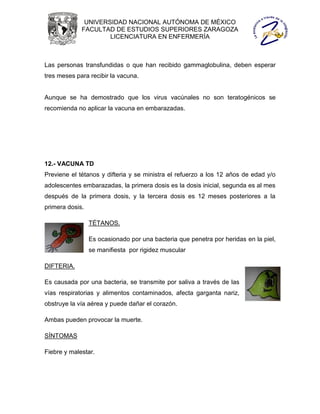 UNIVERSIDAD NACIONAL AUTÓNOMA DE MÉXICO
             FACULTAD DE ESTUDIOS SUPERIORES ZARAGOZA
                     LICENCIATURA EN ENFERMERÍA



Las personas transfundidas o que han recibido gammaglobulina, deben esperar
tres meses para recibir la vacuna.


Aunque se ha demostrado que los virus vacúnales no son teratogénicos se
recomienda no aplicar la vacuna en embarazadas.




12.- VACUNA TD
Previene el tétanos y difteria y se ministra el refuerzo a los 12 años de edad y/o
adolescentes embarazadas, la primera dosis es la dosis inicial, segunda es al mes
después de la primera dosis, y la tercera dosis es 12 meses posteriores a la
primera dosis.

                 TÉTANOS.

                 Es ocasionado por una bacteria que penetra por heridas en la piel,
                 se manifiesta por rigidez muscular

DIFTERIA.

Es causada por una bacteria, se transmite por saliva a través de las
vías respiratorias y alimentos contaminados, afecta garganta nariz,
obstruye la vía aérea y puede dañar el corazón.

Ambas pueden provocar la muerte.

SÍNTOMAS

Fiebre y malestar.
 
