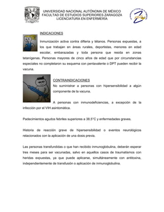 UNIVERSIDAD NACIONAL AUTÓNOMA DE MÉXICO
             FACULTAD DE ESTUDIOS SUPERIORES ZARAGOZA
                     LICENCIATURA EN ENFERMERÍA



            INDICACIONES

            Inmunización activa contra difteria y tétanos. Personas expuestas, a
            los que trabajan en áreas rurales, deportistas, menores en edad
            escolar, embarazadas y toda persona que resida en zonas
tetanígenas. Personas mayores de cinco años de edad que por circunstancias
especiales no completaron su esquema con pentavalente o DPT pueden recibir la
vacuna.


                     CONTRAINDICACIONES
                     No suministrar a personas con hipersensibilidad a algún
                     componente de la vacuna.


                     A personas con inmunodeficiencias, a excepción de la
infección por el VIH asintomática.


Padecimientos agudos febriles superiores a 38.5°C y enfermedades graves.


Historia de reacción grave de hipersensibilidad o eventos neurológicos
relacionados con la aplicación de una dosis previa.


Las personas transfundidas o que han recibido inmunoglobulina, deberán esperar
tres meses para ser vacunadas, salvo en aquellos casos de traumatismos con
heridas expuestas, ya que puede aplicarse, simultáneamente con antitoxina,
independientemente de transfusión o aplicación de inmunoglobulina.
 