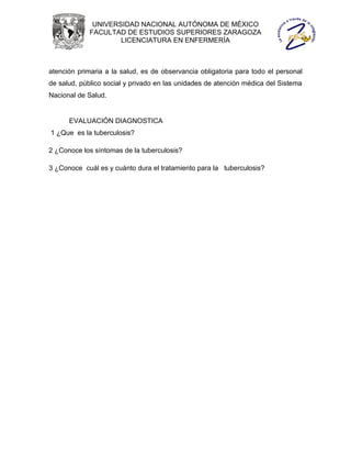 UNIVERSIDAD NACIONAL AUTÓNOMA DE MÉXICO
             FACULTAD DE ESTUDIOS SUPERIORES ZARAGOZA
                     LICENCIATURA EN ENFERMERÍA



atención primaria a la salud, es de observancia obligatoria para todo el personal
de salud, público social y privado en las unidades de atención médica del Sistema
Nacional de Salud.


      EVALUACIÓN DIAGNOSTICA
1 ¿Que es la tuberculosis?

2 ¿Conoce los síntomas de la tuberculosis?

3 ¿Conoce cuál es y cuánto dura el tratamiento para la tuberculosis?
 