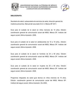 UNIVERSIDAD NACIONAL AUTÓNOMA DE MÉXICO
             FACULTAD DE ESTUDIOS SUPERIORES ZARAGOZA
                     LICENCIATURA EN ENFERMERÍA



BIBLIOGRAFÍA


Secretaria de salud, subsecretaria de servicios de salud, dirección general de
medicina preventiva. Manual del vacunador S.S. A. México DF 2011.


Guía para el cuidado de la salud en niños menores de 10 años. Edición:
coordinación general de comunicación social del IMSS. México DF: Instituto del
seguro social; Ultima impresión. 2008.



Guía para el cuidado de la salud en adolescentes de 10 a 19 años., Edición:
coordinación general de comunicación social del IMSS, México DF: Instituto del
seguro social; Ultima impresión. 2008.



Guía para el cuidado de la salud en hombres de 20 a 59 años. Edición:
coordinación general de comunicación social del IMSS, México DF: Instituto del
seguro social; Ultima impresión. 2008.



Guía para el cuidado de la salud en mujeres de 20 a 59 años. Edición:
coordinación general de comunicación social del IMSS, México DF: Instituto del
seguro social; Ultima impresión. 2008.



Programas integrados de salud guía técnica en niños menores de 10 años.
Edición: coordinación general de comunicación social del IMSS, México DF:
Instituto del seguro social; Ultima impresión. Dic-2005.
 