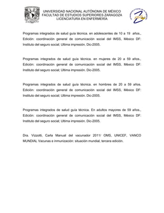 UNIVERSIDAD NACIONAL AUTÓNOMA DE MÉXICO
             FACULTAD DE ESTUDIOS SUPERIORES ZARAGOZA
                     LICENCIATURA EN ENFERMERÍA



Programas integrados de salud guía técnica. en adolescentes de 10 a 19 años.,
Edición: coordinación general de comunicación social del IMSS, México DF:
Instituto del seguro social; Ultima impresión. Dic-2005.



Programas integrados de salud guía técnica. en mujeres de 20 a 59 años.,
Edición: coordinación general de comunicación social del IMSS, México DF:
Instituto del seguro social; Ultima impresión. Dic-2005.



Programas integrados de salud guía técnica. en hombres de 20 a 59 años.
Edición: coordinación general de comunicación social del IMSS, México DF:
Instituto del seguro social; Ultima impresión. Dic-2005.



Programas integrados de salud guía técnica. En adultos mayores de 59 años.,
Edición: coordinación general de comunicación social del IMSS, México DF:
Instituto del seguro social; Ultima impresión. Dic-2005.



Dra. Vizzotti, Carla Manual del vacunador 2011/ OMS, UNICEF, VANCO
MUNDIAL Vacunas e inmunización: situación mundial, tercera edición.
 