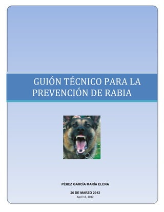 UNIVERSIDAD NACIONAL AUTÓNOMA DE MÉXICO
 FACULTAD DE ESTUDIOS SUPERIORES ZARAGOZA
         LICENCIATURA EN ENFERMERÍA




GUIÓN TÉCNICO PARA LA
PREVENCIÓN DE RABIA
                     .




          PÉREZ GARCÍA MARÍA ELENA

               26 DE MARZO 2012
                  April 13, 2012
 