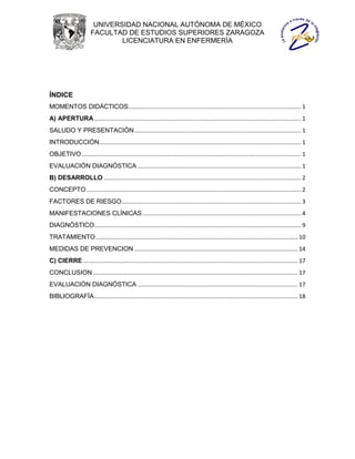 UNIVERSIDAD NACIONAL AUTÓNOMA DE MÉXICO
                       FACULTAD DE ESTUDIOS SUPERIORES ZARAGOZA
                               LICENCIATURA EN ENFERMERÍA




ÍNDICE
MOMENTOS DIDÁCTICOS............................................................................................................ 1
A) APERTURA ................................................................................................................................. 1
SALUDO Y PRESENTACIÓN ........................................................................................................ 1
INTRODUCCIÓN .............................................................................................................................. 1
OBJETIVO ......................................................................................................................................... 1
EVALUACIÓN DIAGNÓSTICA ...................................................................................................... 1
B) DESARROLLO ........................................................................................................................... 2
CONCEPTO ...................................................................................................................................... 2
FACTORES DE RIESGO ................................................................................................................ 3
MANIFESTACIONES CLÍNICAS ................................................................................................... 4
DIAGNÓSTICO ................................................................................................................................. 9
TRATAMIENTO .............................................................................................................................. 10
MEDIDAS DE PREVENCION ...................................................................................................... 14
C) CIERRE ...................................................................................................................................... 17
CONCLUSION ................................................................................................................................ 17
EVALUACIÓN DIAGNÓSTICA .................................................................................................... 17
BIBLIOGRAFÍA ............................................................................................................................... 18
 