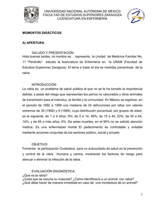 UNIVERSIDAD NACIONAL AUTÓNOMA DE MÉXICO
                  FACULTAD DE ESTUDIOS SUPERIORES ZARAGOZA
                          LICENCIATURA EN ENFERMERÍA



MOMENTOS DIDÁCTICOS


A) APERTURA


      SALUDO Y PRESENTACIÓN
Hola buenas tardes, mi nombre es… represento la Unidad de Medicina Familiar No.
11 “Peralvillo”    estudio la licenciatura de Enfermería en   la UNAM (Facultad de
Estudios Superiores Zaragoza). El tema a tratar el día es medidas preventivas de la
rabia.


      INTRODUCCIÓN
La rabia es un problema de salud pública al que no se le ha tomado la importancia
debida; a pesar del riesgo que representan los perros no vacunados y otros animales
de transmisión para el individuo, la familia y la comunidad. En México se registran, en
el periodo de 1992 a 1999 una mediana de 24 defunciones por rabia con valores
extremos de 35 (1992) y 9 (1999), cuya distribución porcentual, por grupos de edad,
es la siguiente: de 1 a 4 años, 9%; de 5 a 14, 48%; de 15 a 44, 23%; de 45 a 64,
14%, y de 65 o más años, 6%. De estas muertes, en el 90% no se solicitó atención
médica. Es una enfermedad mortal El padecimiento es controlable y evitable
mediante acciones conjuntas de los sectores público, social y privado


     OBJETIVO
Fomentar la participación Ciudadana para un autocuidado de salud en la prevención
y control de la rabia     Humana y canina, mostrando los factores de riesgo para
atenuar o eliminar la infección de la rabia.


     EVALUACIÓN DIAGNÓSTICA
¿Qué es la rabia?
¿Cada que se vacuna su mascota? ¿Cómo identificaría a un animal con rabia?
¿Qué debe hacer de manera inmediata en caso de una mordedura de un animal?


                                                                                     1
 