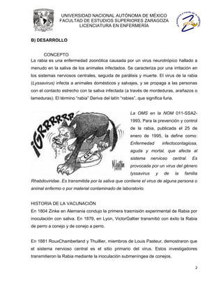 UNIVERSIDAD NACIONAL AUTÓNOMA DE MÉXICO
               FACULTAD DE ESTUDIOS SUPERIORES ZARAGOZA
                       LICENCIATURA EN ENFERMERÍA


B) DESARROLLO


      CONCEPTO
La rabia es una enfermedad zoonótica causada por un virus neurotrópico hallado a
menudo en la saliva de los animales infectados. Se caracteriza por una irritación en
los sistemas nerviosos centrales, seguida de parálisis y muerte. El virus de la rabia
(Lyssavirus) infecta a animales domésticos y salvajes, y se propaga a las personas
con el contacto estrecho con la saliva infectada (a través de mordeduras, arañazos o
lameduras). El término “rabia” Deriva del latín “rabies”, que significa furia.


                                                      La OMS en la NOM 011-SSA2-
                                                      1993, Para la prevención y control
                                                      de la rabia, publicada el 25 de
                                                      enero de 1995, la define como:
                                                      Enfermedad         infectocontagiosa,
                                                      aguda y mortal, que afecta al
                                                      sistema      nervioso   central.    Es
                                                      provocada por un virus del género
                                                      lyssavirus     y   de      la   familia
Rhabdoviridae. Es transmitida por la saliva que contiene el virus de alguna persona o
animal enfermo o por material contaminado de laboratorio.


HISTORIA DE LA VACUNACIÓN
En 1804 Zinke en Alemania condujo la primera trasmisión experimental de Rabia por
inoculación con saliva. En 1879, en Lyon, VictorGaltier transmitió con éxito la Rabia
de perro a conejo y de conejo a perro.


En 1881 RouxChamberland y Thuillier, miembros de Louis Pasteur, demostraron que
el sistema nervioso central es el sitio primario del virus. Estos investigadores
transmitieron la Rabia mediante la inoculación submeníngea de conejos.

                                                                                           2
 
