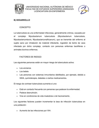 UNIVERSIDAD NACIONAL AUTÓNOMA DE MÉXICO
                FACULTAD DE ESTUDIOS SUPERIORES ZARAGOZA
                        LICENCIATURA EN ENFERMERÍA



B) DESARROLLO


          CONCEPTO

La tuberculosis es una enfermedad infecciosa, generalmente crónica, causada por
el       complejo     Mycobacterium   tuberculosis   (Mycobacterium     tuberculosis,
Mycobacteriumbovis, Mycobacteriumafricanum), que se transmite del enfermo al
sujeto sano por inhalación de material infectante, ingestión de leche de vaca
infectada por dicho complejo, contacto con personas enfermas bacilíferas o
animales bovinos enfermos.


          FACTORES DE RIESGO

Las siguientes personas están en mayor riesgo de tuberculosis activa:

         Los ancianos
         Los bebés
         Las personas con sistemas inmunitarios debilitados, por ejemplo, debido a
          SIDA, quimioterapia, diabetes o ciertos medicamentos.

El riesgo de contraer tuberculosis aumenta si uno:

         Está en contacto frecuente con personas que padecen la enfermedad.
         Padece desnutrición.
         Vive en condiciones de vida insalubres o de hacinamiento.

Los siguientes factores pueden incrementar la tasa de infección tuberculosa en
una población:

         Aumento de las infecciones por VIH.
 