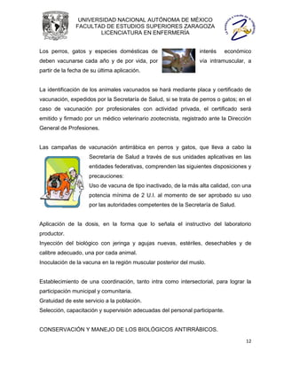 UNIVERSIDAD NACIONAL AUTÓNOMA DE MÉXICO
               FACULTAD DE ESTUDIOS SUPERIORES ZARAGOZA
                       LICENCIATURA EN ENFERMERÍA


Los perros, gatos y especies domésticas de                       interés     económico
deben vacunarse cada año y de por vida, por                      vía intramuscular, a
partir de la fecha de su última aplicación.


La identificación de los animales vacunados se hará mediante placa y certificado de
vacunación, expedidos por la Secretaría de Salud, si se trata de perros o gatos; en el
caso de vacunación por profesionales con actividad privada, el certificado será
emitido y firmado por un médico veterinario zootecnista, registrado ante la Dirección
General de Profesiones.


Las campañas de vacunación antirrábica en perros y gatos, que lleva a cabo la
                     Secretaría de Salud a través de sus unidades aplicativas en las
                     entidades federativas, comprenden las siguientes disposiciones y
                     precauciones:
                     Uso de vacuna de tipo inactivado, de la más alta calidad, con una
                     potencia mínima de 2 U.I. al momento de ser aprobado su uso
                     por las autoridades competentes de la Secretaría de Salud.


Aplicación de la dosis, en la forma que lo señala el instructivo del laboratorio
productor.
Inyección del biológico con jeringa y agujas nuevas, estériles, desechables y de
calibre adecuado, una por cada animal.
Inoculación de la vacuna en la región muscular posterior del muslo.


Establecimiento de una coordinación, tanto intra como intersectorial, para lograr la
participación municipal y comunitaria.
Gratuidad de este servicio a la población.
Selección, capacitación y supervisión adecuadas del personal participante.


CONSERVACIÓN Y MANEJO DE LOS BIOLÓGICOS ANTIRRÁBICOS.

                                                                                    12
 