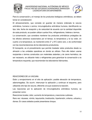 UNIVERSIDAD NACIONAL AUTÓNOMA DE MÉXICO
               FACULTAD DE ESTUDIOS SUPERIORES ZARAGOZA
                       LICENCIATURA EN ENFERMERÍA


Para la conservación y el manejo de los productos biológicos antirrábicos, se deben
tomar en consideración:
El almacenamiento, que consiste en guardar de manera ordenada la vacuna
antirrábica, humana o canina; inmunoglobulina antirrábica humana, identificando su
tipo, lote, fecha de recepción y de caducidad de acuerdo con la cantidad disponible
de cada producto, se pueden utilizar cuartos fríos, refrigeradores, hieleras o termos.
La conservación, que considera mantener los productos antirrábicos protegidos de
los efectos adversos ocasionados por el tiempo, la temperatura y la luz solar, en
cuanto a la temperatura, se mantendrá entre 2° y 8°C sobre cero, o de conformidad
con las recomendaciones de los laboratorios productores.
El transporte, es el procedimiento que permite trasladar estos productos desde su
almacén a las unidades operativas en donde se utilizan. Para ello deben usarse
recipientes o termos construidos con materiales aislantes y de cierre hermético; de
ser necesario, se utilizarán hielo o refrigerantes para garantizar la conservación a la
temperatura requerida, que recomiendan los laboratorios fabricantes.




REACCIONES DE LA VACUNA
Dolor y enrojecimiento en el sitio de aplicación; posible elevación de temperatura,
adenomegalias. De ocurrir, interrumpir la aplicación y continuar el esquema, pero
utilizando otro tipo de vacuna, diferente a la que ocasiona la reacción.
Las reacciones por la aplicación de inmunoglobulina antirrábica humana, se
presentan como:
Reacciones locales: dolor, aumento de temperatura y reacciones cutáneas.
Rara vez: náuseas, vómito, taquicardia, bradicardia, hipertensión, eritema, urticaria y
disnea. En casos aislados puede presentarse choque.




                                                                                     13
 