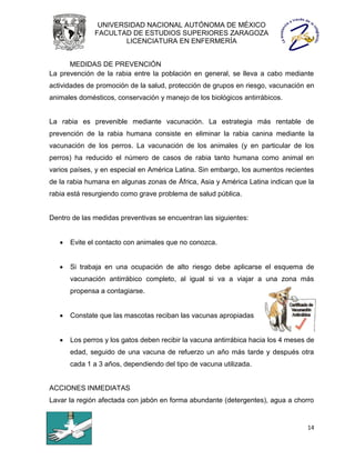 UNIVERSIDAD NACIONAL AUTÓNOMA DE MÉXICO
              FACULTAD DE ESTUDIOS SUPERIORES ZARAGOZA
                      LICENCIATURA EN ENFERMERÍA


      MEDIDAS DE PREVENCIÓN
La prevención de la rabia entre la población en general, se lleva a cabo mediante
actividades de promoción de la salud, protección de grupos en riesgo, vacunación en
animales domésticos, conservación y manejo de los biológicos antirrábicos.


La rabia es prevenible mediante vacunación. La estrategia más rentable de
prevención de la rabia humana consiste en eliminar la rabia canina mediante la
vacunación de los perros. La vacunación de los animales (y en particular de los
perros) ha reducido el número de casos de rabia tanto humana como animal en
varios países, y en especial en América Latina. Sin embargo, los aumentos recientes
de la rabia humana en algunas zonas de África, Asia y América Latina indican que la
rabia está resurgiendo como grave problema de salud pública.


Dentro de las medidas preventivas se encuentran las siguientes:


      Evite el contacto con animales que no conozca.


      Si trabaja en una ocupación de alto riesgo debe aplicarse el esquema de
       vacunación antirrábico completo, al igual si va a viajar a una zona más
       propensa a contagiarse.


      Constate que las mascotas reciban las vacunas apropiadas


      Los perros y los gatos deben recibir la vacuna antirrábica hacia los 4 meses de
       edad, seguido de una vacuna de refuerzo un año más tarde y después otra
       cada 1 a 3 años, dependiendo del tipo de vacuna utilizada.


ACCIONES INMEDIATAS
Lavar la región afectada con jabón en forma abundante (detergentes), agua a chorro


                                                                                   14
 