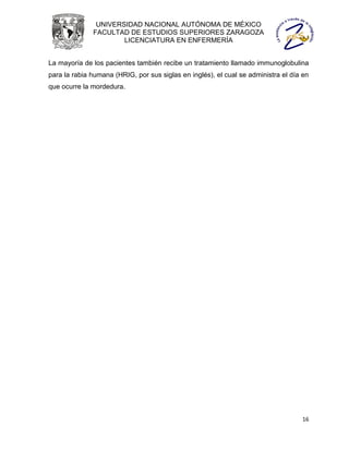 UNIVERSIDAD NACIONAL AUTÓNOMA DE MÉXICO
              FACULTAD DE ESTUDIOS SUPERIORES ZARAGOZA
                      LICENCIATURA EN ENFERMERÍA


La mayoría de los pacientes también recibe un tratamiento llamado immunoglobulina
para la rabia humana (HRIG, por sus siglas en inglés), el cual se administra el día en
que ocurre la mordedura.




                                                                                   16
 