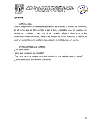 UNIVERSIDAD NACIONAL AUTÓNOMA DE MÉXICO
              FACULTAD DE ESTUDIOS SUPERIORES ZARAGOZA
                      LICENCIATURA EN ENFERMERÍA


C) CIERRE


      CONCLUSIÓN
Mostrar a la población la verdadera importancia de la rabia y la manera de prevenirla,
de tal forma que se comprometa a que si tiene mascotas tener el esquema de
vacunación completo o bien que si ve caninos callejeros deportarlos a las
autoridades correspondientes, además se enseñó la acción inmediata a realizar al
surgir un accidente como una lamedura, rasguño o mordedura de un animal.


     EVALUACIÓN DIAGNÓSTICA
¿Qué es la rabia?
¿Cada que se vacuna su mascota?
¿Qué debe hacer de manera inmediata en caso de una morderura de un animal?
¿Cómo identificaría a un animal con rabia?




                                                                                   17
 