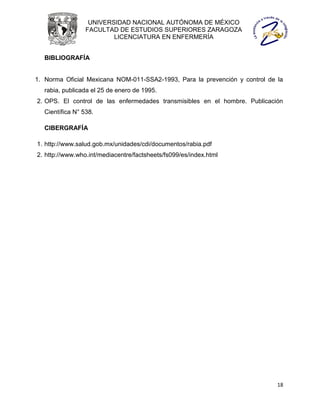 UNIVERSIDAD NACIONAL AUTÓNOMA DE MÉXICO
                 FACULTAD DE ESTUDIOS SUPERIORES ZARAGOZA
                         LICENCIATURA EN ENFERMERÍA


  BIBLIOGRAFÍA


1. Norma Oficial Mexicana NOM-011-SSA2-1993, Para la prevención y control de la
  rabia, publicada el 25 de enero de 1995.
2. OPS. El control de las enfermedades transmisibles en el hombre. Publicación
  Científica N° 538.

  CIBERGRAFÍA

1. http://www.salud.gob.mx/unidades/cdi/documentos/rabia.pdf
2. http://www.who.int/mediacentre/factsheets/fs099/es/index.html




                                                                             18
 