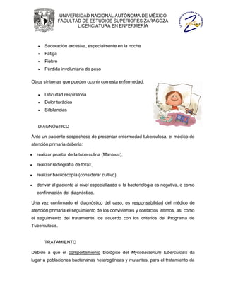 UNIVERSIDAD NACIONAL AUTÓNOMA DE MÉXICO
                 FACULTAD DE ESTUDIOS SUPERIORES ZARAGOZA
                         LICENCIATURA EN ENFERMERÍA



       Sudoración excesiva, especialmente en la noche
       Fatiga
       Fiebre
       Pérdida involuntaria de peso

Otros síntomas que pueden ocurrir con esta enfermedad:

       Dificultad respiratoria
       Dolor torácico
       Silbilancias


    DIAGNÓSTICO

Ante un paciente sospechoso de presentar enfermedad tuberculosa, el médico de
atención primaria debería:

   realizar prueba de la tuberculina (Mantoux),

   realizar radiografía de torax,

   realizar baciloscopía (considerar cultivo),

   derivar al paciente al nivel especializado si la bacteriología es negativa, o como
    confirmación del diagnóstico.

Una vez confirmado el diagnóstico del caso, es responsabilidad del médico de
atención primaria el seguimiento de los convivientes y contactos íntimos, así como
el seguimiento del tratamiento, de acuerdo con los criterios del Programa de
Tuberculosis.


        TRATAMIENTO

Debido a que el comportamiento biológico del Mycobacterium tuberculosis da
lugar a poblaciones bacterianas heterogéneas y mutantes, para el tratamiento de
 
