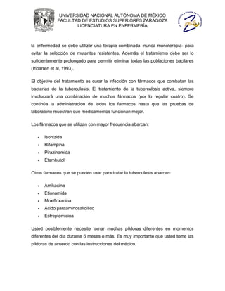 UNIVERSIDAD NACIONAL AUTÓNOMA DE MÉXICO
              FACULTAD DE ESTUDIOS SUPERIORES ZARAGOZA
                      LICENCIATURA EN ENFERMERÍA



la enfermedad se debe utilizar una terapia combinada -nunca monoterapia- para
evitar la selección de mutantes resistentes. Además el tratamiento debe ser lo
suficientemente prolongado para permitir eliminar todas las poblaciones bacilares
(Iribarren et al, 1993).

El objetivo del tratamiento es curar la infección con fármacos que combatan las
bacterias de la tuberculosis. El tratamiento de la tuberculosis activa, siempre
involucrará una combinación de muchos fármacos (por lo regular cuatro). Se
continúa la administración de todos los fármacos hasta que las pruebas de
laboratorio muestran qué medicamentos funcionan mejor.

Los fármacos que se utilizan con mayor frecuencia abarcan:

      Isonizida
      Rifampina
      Pirazinamida
      Etambutol

Otros fármacos que se pueden usar para tratar la tuberculosis abarcan:

      Amikacina
      Etionamida
      Moxifloxacina
      Ácido paraaminosalicílico
      Estreptomicina

Usted posiblemente necesite tomar muchas píldoras diferentes en momentos
diferentes del día durante 6 meses o más. Es muy importante que usted tome las
píldoras de acuerdo con las instrucciones del médico.
 