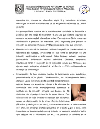 UNIVERSIDAD NACIONAL AUTÓNOMA DE MÉXICO
                FACULTAD DE ESTUDIOS SUPERIORES ZARAGOZA
                        LICENCIATURA EN ENFERMERÍA



    contactos con pruebas de tuberculina, rayos X y tratamiento apropiado,
    constituyen las bases fundamentales de los Programas Nacionales de Control
    de la TB.

    La quimioprofilaxis consiste en la administración controlada de Isoniacida a
    personas con alto riesgo de desarrollar TB, una vez que exista la seguridad de
    ausencia de enfermedad tuberculosa activa. Esta quimioprofilaxis puede ser
    administrada a personas no infectadas, (PPD negativas) para prevenir la
    infección o a personas infectadas (PPD positivas) para evitar que enfermen.

   Resistencia individual del huésped: factores inespecíficos pueden reducir la
    resistencia del huésped, favoreciendo en esa forma la conversión de una
    infección asintomática a enfermedad. Estos factores incluyen inanición,
    gastrectomía,     enfermedad      crónica   debilitante   (diabetes,   neoplasias,
    insuficiencia renal) y supresión de la inmunidad celular por fármacos (por
    ejemplo, corticoesteroides o infección). La infección por VIH constituye un factor
    de riesgo de orden mayor.

   Inmunización: Se han empleado bacilos de tuberculosis vivos, avirulentos,
    particularmente BCG (Bacilo Calmette-Guérin, un microorganismo bovino
    atenuado), para inducir una cierta cantidad de resistencia en
    quienes tienen una exposición intensa a la infección. La
    vacunación      con   estos   microorganismos   constituye   el
    sustituto de la infección primaria con bacilos de TB
    virulentos, sin el peligro inherente de estos últimos. Esta
    vacuna tiene un valor protector en relación con las formas
    graves de diseminación de la primo infección tuberculosa
    (TB miliar y meningitis tuberculosa), fundamentalmente en los niños menores
    de 4 años. Sin embargo, el efecto preventivo en el adulto y, por lo tanto, en la
    transmisión de la enfermedad es muy limitado. La evidencia estadística indica
    que después de la vacunación con BCG se presenta un aumento en la
 