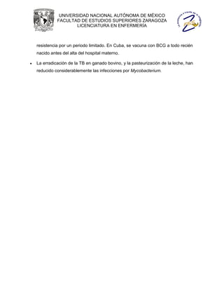 UNIVERSIDAD NACIONAL AUTÓNOMA DE MÉXICO
              FACULTAD DE ESTUDIOS SUPERIORES ZARAGOZA
                      LICENCIATURA EN ENFERMERÍA



    resistencia por un periodo limitado. En Cuba, se vacuna con BCG a todo recién
    nacido antes del alta del hospital materno.

   La erradicación de la TB en ganado bovino, y la pasteurización de la leche, han
    reducido considerablemente las infecciones por Mycobacterium.
 
